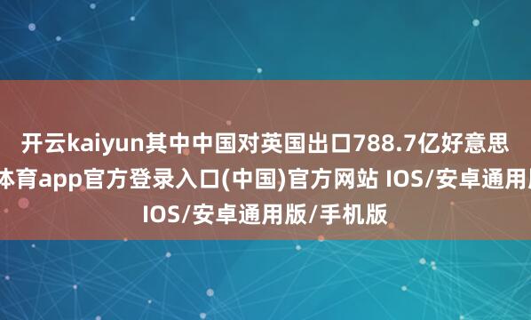 开云kaiyun其中中国对英国出口788.7亿好意思元-kai云体育app官方登录入口(中国)官方网站 IOS/安卓通用版/手机版