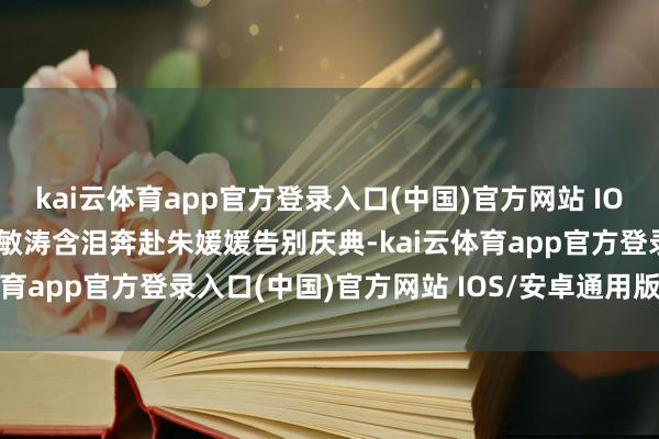kai云体育app官方登录入口(中国)官方网站 IOS/安卓通用版/手机版刘敏涛含泪奔赴朱媛媛告别庆典-kai云体育app官方登录入口(中国)官方网站 IOS/安卓通用版/手机版