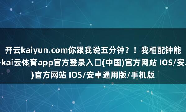 开云kaiyun.com你跟我说五分钟？！我相配钟能料理都算强横了-kai云体育app官方登录入口(中国)官方网站 IOS/安卓通用版/手机版