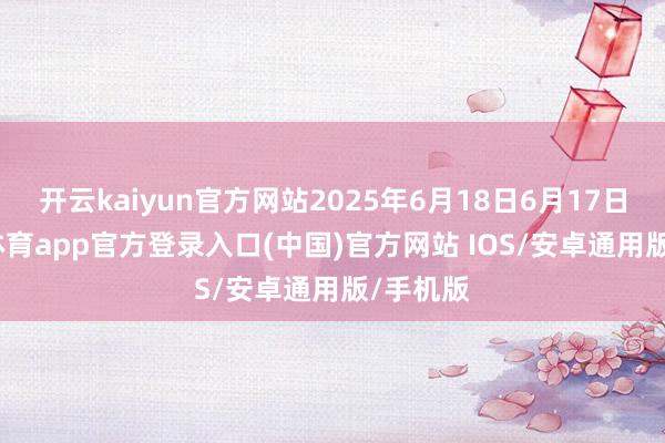开云kaiyun官方网站2025年6月18日6月17日-kai云体育app官方登录入口(中国)官方网站 IOS/安卓通用版/手机版