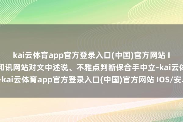 kai云体育app官方登录入口(中国)官方网站 IOS/安卓通用版/手机版和讯网站对文中述说、不雅点判断保合手中立-kai云体育app官方登录入口(中国)官方网站 IOS/安卓通用版/手机版