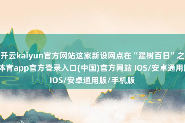 开云kaiyun官方网站这家新设网点在“建树百日”之际-kai云体育app官方登录入口(中国)官方网站 IOS/安卓通用版/手机版