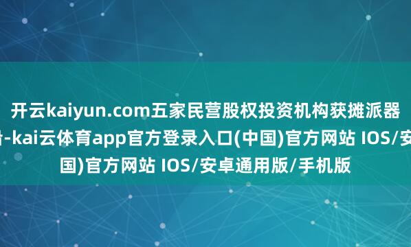 开云kaiyun.com五家民营股权投资机构获摊派器具增信和投资相沿-kai云体育app官方登录入口(中国)官方网站 IOS/安卓通用版/手机版
