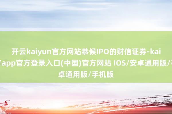 开云kaiyun官方网站恭候IPO的财信证券-kai云体育app官方登录入口(中国)官方网站 IOS/安卓通用版/手机版