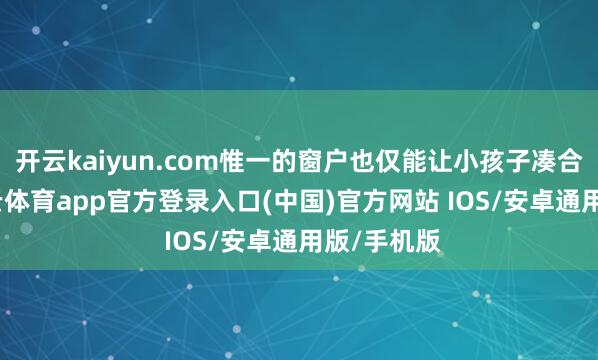 开云kaiyun.com惟一的窗户也仅能让小孩子凑合通过-kai云体育app官方登录入口(中国)官方网站 IOS/安卓通用版/手机版