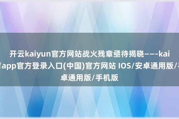 开云kaiyun官方网站战火残章亟待揭晓——-kai云体育app官方登录入口(中国)官方网站 IOS/安卓通用版/手机版