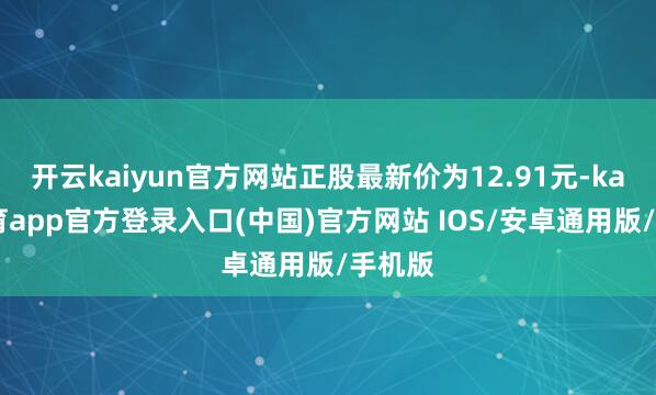 开云kaiyun官方网站正股最新价为12.91元-kai云体育app官方登录入口(中国)官方网站 IOS/安卓通用版/手机版