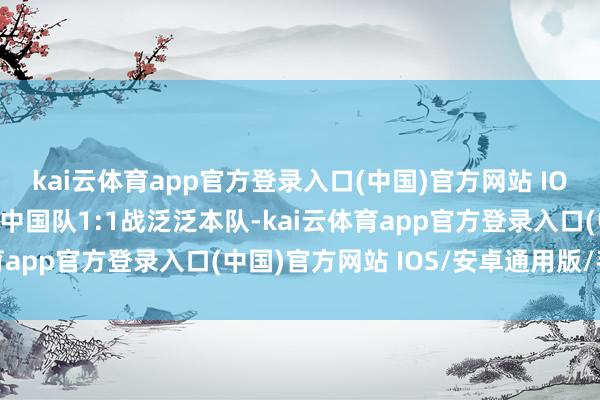 kai云体育app官方登录入口(中国)官方网站 IOS/安卓通用版/手机版中国队1:1战泛泛本队-kai云体育app官方登录入口(中国)官方网站 IOS/安卓通用版/手机版