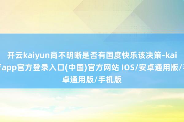 开云kaiyun尚不明晰是否有国度快乐该决策-kai云体育app官方登录入口(中国)官方网站 IOS/安卓通用版/手机版