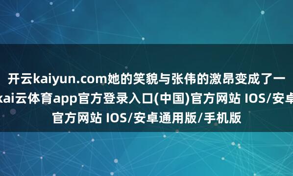 开云kaiyun.com她的笑貌与张伟的激昂变成了一幅情切的场景-kai云体育app官方登录入口(中国)官方网站 IOS/安卓通用版/手机版