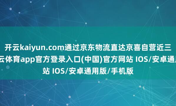 开云kaiyun.com通过京东物流直达京喜自营近三亿用户-kai云体育app官方登录入口(中国)官方网站 IOS/安卓通用版/手机版