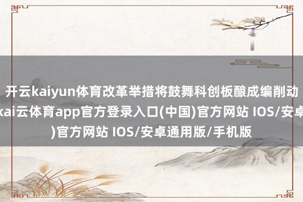 开云kaiyun体育改革举措将鼓舞科创板酿成编削动手的生态闭环-kai云体育app官方登录入口(中国)官方网站 IOS/安卓通用版/手机版