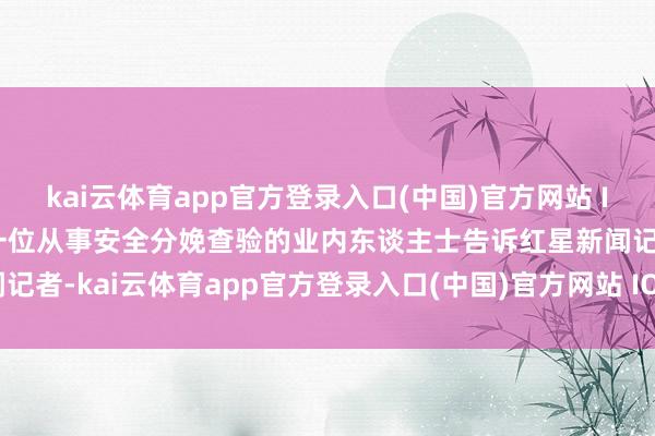 kai云体育app官方登录入口(中国)官方网站 IOS/安卓通用版/手机版一位从事安全分娩查验的业内东谈主士告诉红星新闻记者-kai云体育app官方登录入口(中国)官方网站 IOS/安卓通用版/手机版