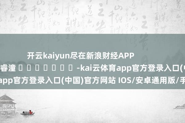 开云kaiyun尽在新浪财经APP            						累赘剪辑：曹睿潼 							-kai云体育app官方登录入口(中国)官方网站 IOS/安卓通用版/手机版