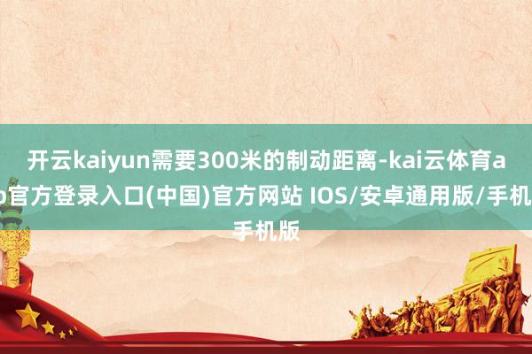 开云kaiyun需要300米的制动距离-kai云体育app官方登录入口(中国)官方网站 IOS/安卓通用版/手机版
