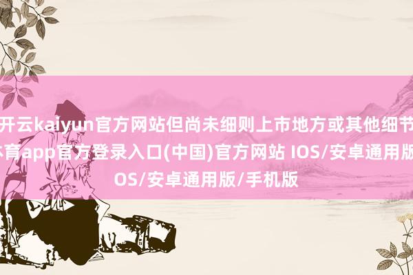 开云kaiyun官方网站但尚未细则上市地方或其他细节-kai云体育app官方登录入口(中国)官方网站 IOS/安卓通用版/手机版