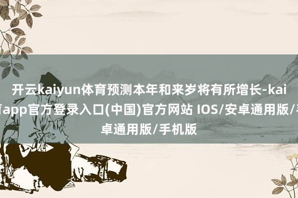 开云kaiyun体育预测本年和来岁将有所增长-kai云体育app官方登录入口(中国)官方网站 IOS/安卓通用版/手机版