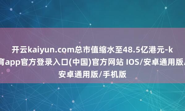 开云kaiyun.com总市值缩水至48.5亿港元-kai云体育app官方登录入口(中国)官方网站 IOS/安卓通用版/手机版