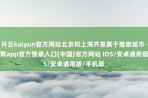 开云kaiyun官方网站北京和上海齐是属于推崇城市-kai云体育app官方登录入口(中国)官方网站 IOS/安卓通用版/手机版