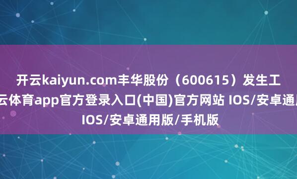 开云kaiyun.com丰华股份（600615）发生工商变更-kai云体育app官方登录入口(中国)官方网站 IOS/安卓通用版/手机版