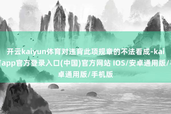 开云kaiyun体育对违背此项规章的不法看成-kai云体育app官方登录入口(中国)官方网站 IOS/安卓通用版/手机版