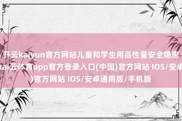 开云kaiyun官方网站儿童和学生用品性量安全隐患获取灵验贬责-kai云体育app官方登录入口(中国)官方网站 IOS/安卓通用版/手机版
