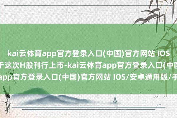 kai云体育app官方登录入口(中国)官方网站 IOS/安卓通用版/手机版　　对于这次H股刊行上市-kai云体育app官方登录入口(中国)官方网站 IOS/安卓通用版/手机版