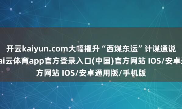 开云kaiyun.com大幅擢升“西煤东运”计谋通说念开动着力-kai云体育app官方登录入口(中国)官方网站 IOS/安卓通用版/手机版