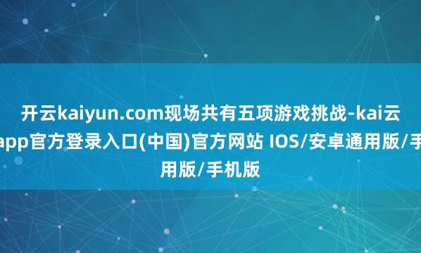 开云kaiyun.com现场共有五项游戏挑战-kai云体育app官方登录入口(中国)官方网站 IOS/安卓通用版/手机版