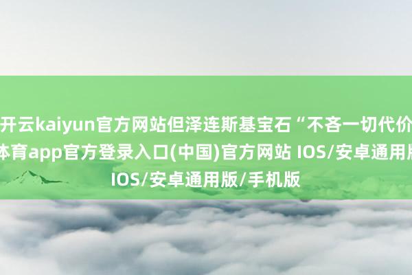 开云kaiyun官方网站但泽连斯基宝石“不吝一切代价”-kai云体育app官方登录入口(中国)官方网站 IOS/安卓通用版/手机版