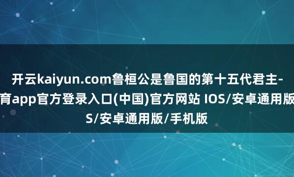 开云kaiyun.com鲁桓公是鲁国的第十五代君主-kai云体育app官方登录入口(中国)官方网站 IOS/安卓通用版/手机版