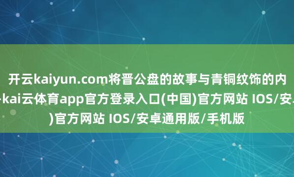 开云kaiyun.com将晋公盘的故事与青铜纹饰的内涵呈现时舞台上-kai云体育app官方登录入口(中国)官方网站 IOS/安卓通用版/手机版