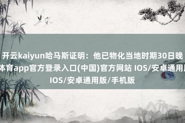 开云kaiyun哈马斯证明：他已物化当地时期30日晚间-kai云体育app官方登录入口(中国)官方网站 IOS/安卓通用版/手机版