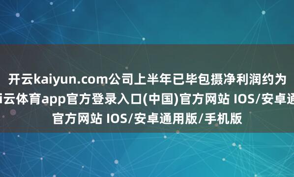 开云kaiyun.com公司上半年已毕包摄净利润约为3.67亿元-kai云体育app官方登录入口(中国)官方网站 IOS/安卓通用版/手机版