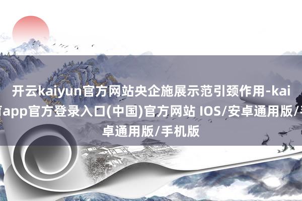 开云kaiyun官方网站央企施展示范引颈作用-kai云体育app官方登录入口(中国)官方网站 IOS/安卓通用版/手机版