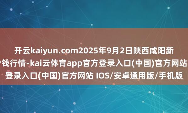 开云kaiyun.com2025年9月2日陕西咸阳新阳光农副居品有限公司价钱行情-kai云体育app官方登录入口(中国)官方网站 IOS/安卓通用版/手机版