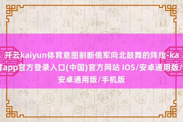开云kaiyun体育意图割断俄军向北鼓舞的阵线-kai云体育app官方登录入口(中国)官方网站 IOS/安卓通用版/手机版