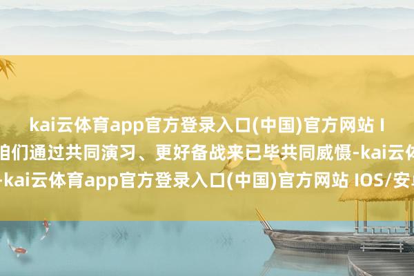 kai云体育app官方登录入口(中国)官方网站 IOS/安卓通用版/手机版咱们通过共同演习、更好备战来已毕共同威慑-kai云体育app官方登录入口(中国)官方网站 IOS/安卓通用版/手机版