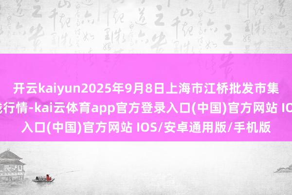 开云kaiyun2025年9月8日上海市江桥批发市集经营处治有限公司价钱行情-kai云体育app官方登录入口(中国)官方网站 IOS/安卓通用版/手机版