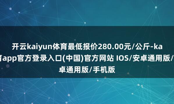 开云kaiyun体育最低报价280.00元/公斤-kai云体育app官方登录入口(中国)官方网站 IOS/安卓通用版/手机版