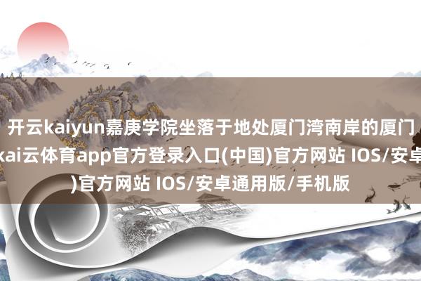 开云kaiyun嘉庚学院坐落于地处厦门湾南岸的厦门大学漳州校区-kai云体育app官方登录入口(中国)官方网站 IOS/安卓通用版/手机版