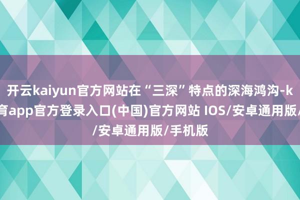 开云kaiyun官方网站在“三深”特点的深海鸿沟-kai云体育app官方登录入口(中国)官方网站 IOS/安卓通用版/手机版