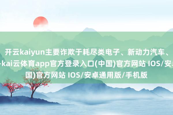 开云kaiyun主要诈欺于耗尽类电子、新动力汽车、数据通信等限度-kai云体育app官方登录入口(中国)官方网站 IOS/安卓通用版/手机版