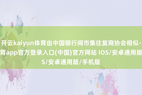开云kaiyun体育由中国银行间市集往复商协会相似-kai云体育app官方登录入口(中国)官方网站 IOS/安卓通用版/手机版