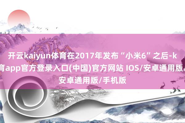 开云kaiyun体育在2017年发布“小米6”之后-kai云体育app官方登录入口(中国)官方网站 IOS/安卓通用版/手机版