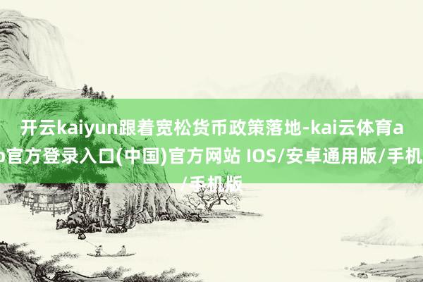 开云kaiyun跟着宽松货币政策落地-kai云体育app官方登录入口(中国)官方网站 IOS/安卓通用版/手机版