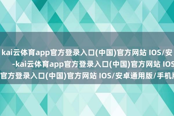 kai云体育app官方登录入口(中国)官方网站 IOS/安卓通用版/手机版            -kai云体育app官方登录入口(中国)官方网站 IOS/安卓通用版/手机版