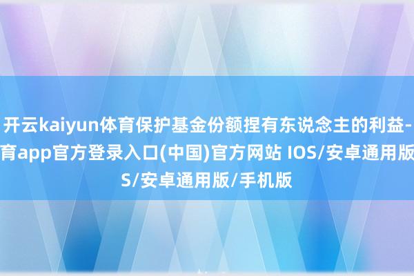 开云kaiyun体育保护基金份额捏有东说念主的利益-kai云体育app官方登录入口(中国)官方网站 IOS/安卓通用版/手机版