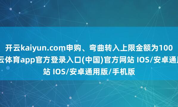 开云kaiyun.com申购、弯曲转入上限金额为100.0万元-kai云体育app官方登录入口(中国)官方网站 IOS/安卓通用版/手机版