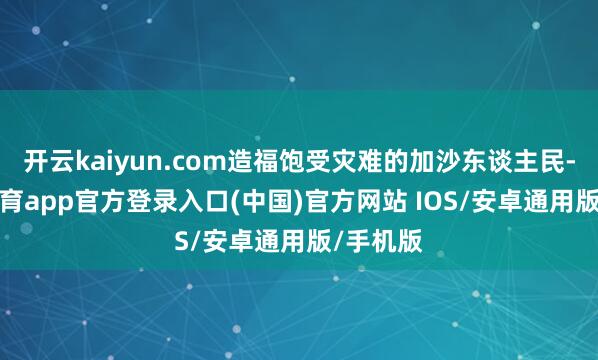 开云kaiyun.com造福饱受灾难的加沙东谈主民-kai云体育app官方登录入口(中国)官方网站 IOS/安卓通用版/手机版